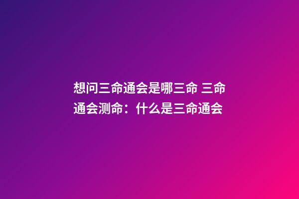 想问三命通会是哪三命 三命通会测命：什么是三命通会-第1张-观点-玄机派